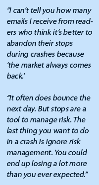 “I can’t tell you how many emails I receive from readers who think it’s better to abandon their stops during crashes because ‘the market always comes back.’  “It often does bounce the next day. But stops are a tool to manage risk. The last thing you want to do in a crash is ignore risk management. You could end up losing a lot more than you ever expected.”